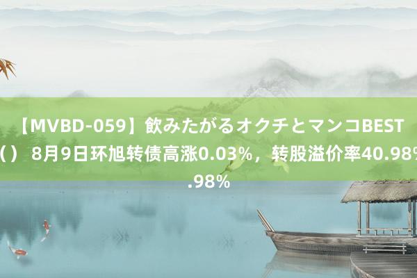 【MVBD-059】飲みたがるオクチとマンコBEST（） 8月9日环旭转债高涨0.03%，转股溢价率40.98%