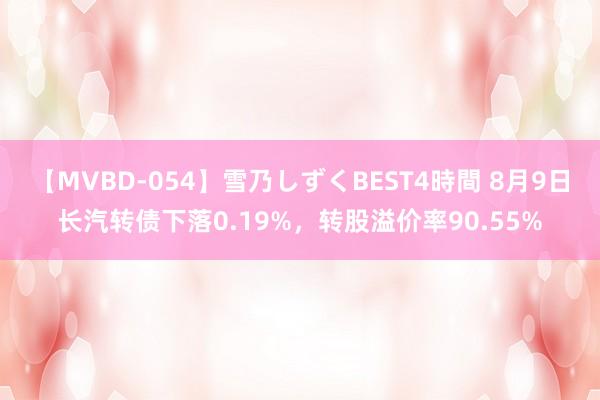 【MVBD-054】雪乃しずくBEST4時間 8月9日长汽转债下落0.19%，转股溢价率90.55%