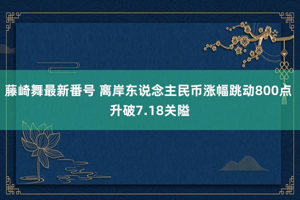 藤崎舞最新番号 离岸东说念主民币涨幅跳动800点 升破7.18关隘