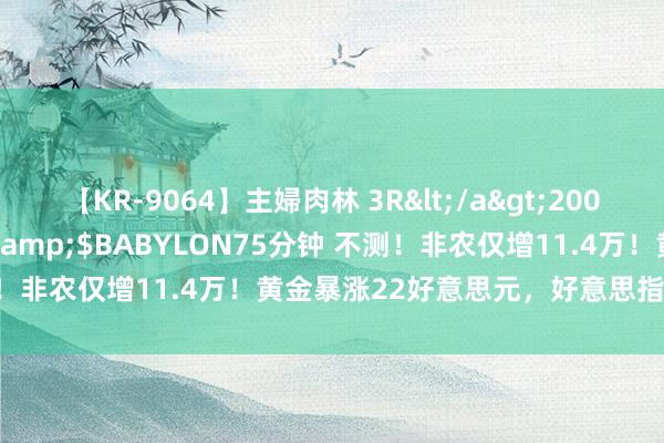 【KR-9064】主婦肉林 3R</a>2007-02-28アリスJAPAN&$BABYLON75分钟 不测！非农仅增11.4万！黄金暴涨22好意思元，好意思指跳水逾40点