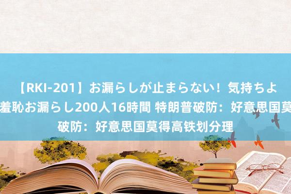 【RKI-201】お漏らしが止まらない！気持ちよすぎる失禁・羞恥お漏らし200人16時間 特朗普破防：好意思国莫得高铁划分理