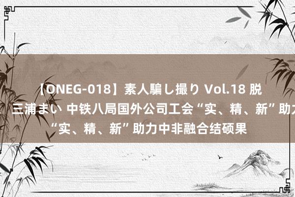 【ONEG-018】素人騙し撮り Vol.18 脱がし屋 美人限定。 三浦まい 中铁八局国外公司工会“实、精、新”助力中非融合结硕果