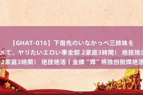 【GHAT-016】下宿先のいなかっぺ三姉妹を泥酔＆淫媚オイルでキメて、ヤリたいエロい事全部 2家庭3時間！ 绝技绝活丨金牌“焊”将独创倒焊绝活