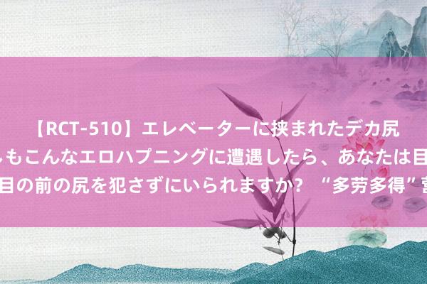 【RCT-510】エレベーターに挟まれたデカ尻女子校生をガン突き もしもこんなエロハプニングに遭遇したら、あなたは目の前の尻を犯さずにいられますか？ “多劳多得”营造“对标赶超”浓厚氛围