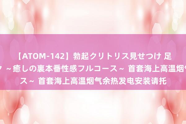 【ATOM-142】勃起クリトリス見せつけ 足コキ回春クリニック ～癒しの裏本番性感フルコース～ 首套海上高温烟气余热发电安装请托