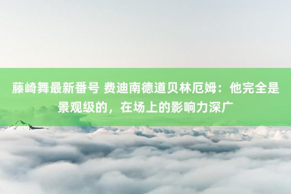 藤崎舞最新番号 费迪南德道贝林厄姆：他完全是景观级的，在场上的影响力深广