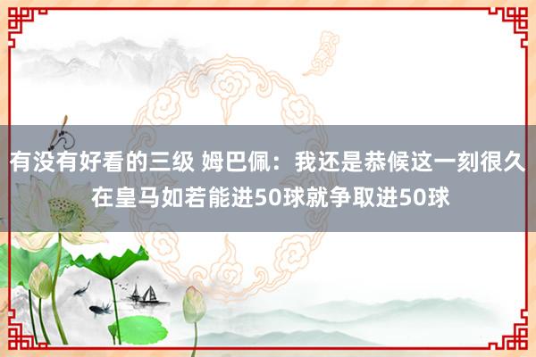 有没有好看的三级 姆巴佩：我还是恭候这一刻很久 在皇马如若能进50球就争取进50球