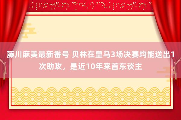 藤川麻美最新番号 贝林在皇马3场决赛均能送出1次助攻，是近10年来首东谈主