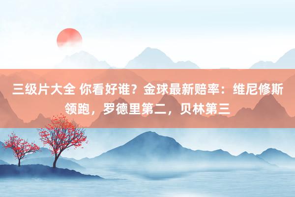 三级片大全 你看好谁？金球最新赔率：维尼修斯领跑，罗德里第二，贝林第三