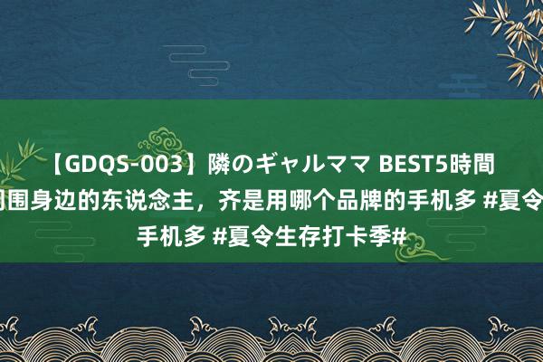 【GDQS-003】隣のギャルママ BEST5時間 Vol.2 人人周围身边的东说念主，齐是用哪个品牌的手机多 #夏令生存打卡季#