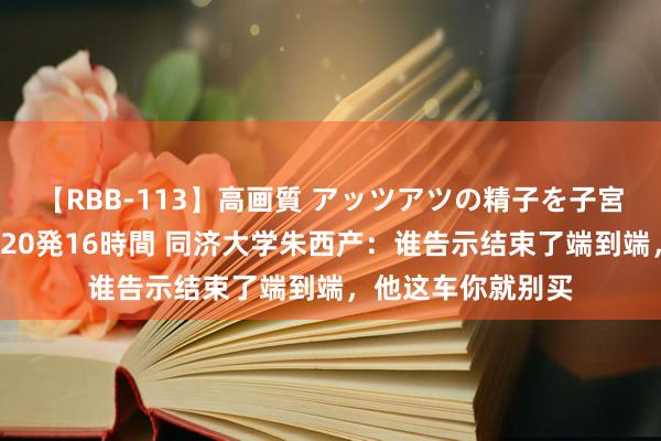 【RBB-113】高画質 アッツアツの精子を子宮に孕ませ中出し120発16時間 同济大学朱西产：谁告示结束了端到端，他这车你就别买