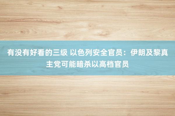 有没有好看的三级 以色列安全官员：伊朗及黎真主党可能暗杀以高档官员