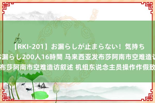 【RKI-201】お漏らしが止まらない！気持ちよすぎる失禁・羞恥お漏らし200人16時間 马来西亚发布莎阿南市空难造访叙述 机组东说念主员操作作假致飞机坠毁