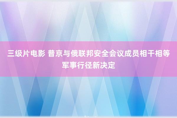 三级片电影 普京与俄联邦安全会议成员相干相等军事行径新决定