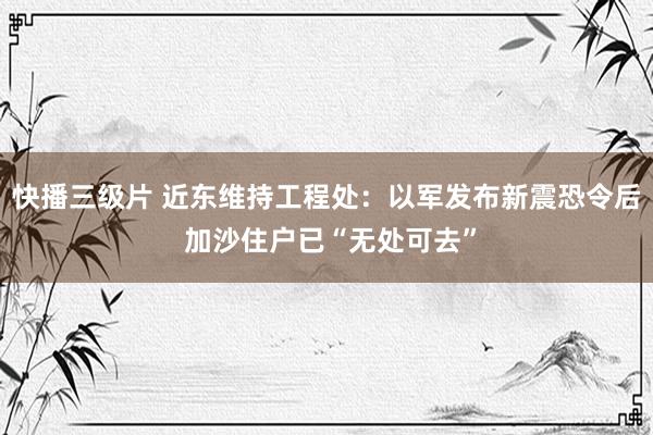 快播三级片 近东维持工程处：以军发布新震恐令后 加沙住户已“无处可去”