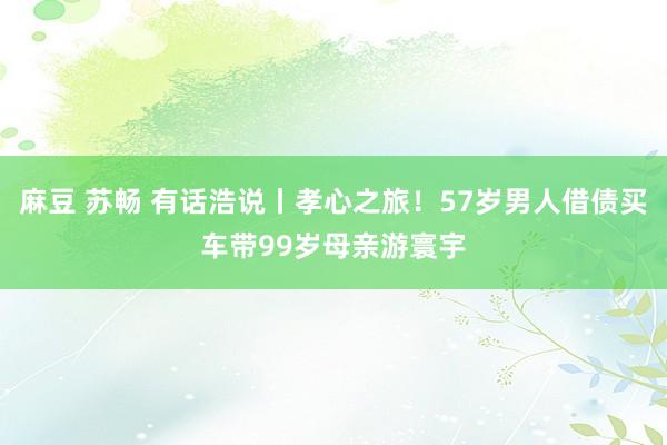 麻豆 苏畅 有话浩说丨孝心之旅！57岁男人借债买车带99岁母亲游寰宇