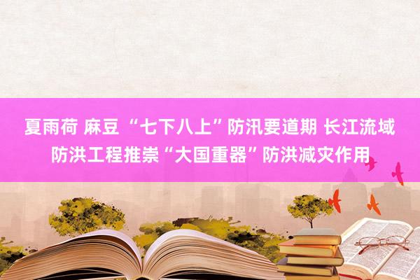 夏雨荷 麻豆 “七下八上”防汛要道期 长江流域防洪工程推崇“大国重器”防洪减灾作用