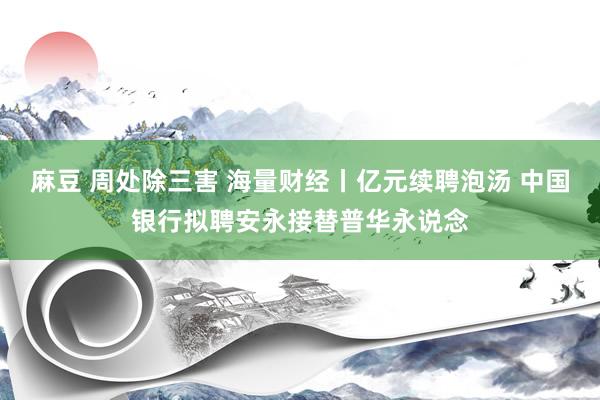 麻豆 周处除三害 海量财经丨亿元续聘泡汤 中国银行拟聘安永接替普华永说念