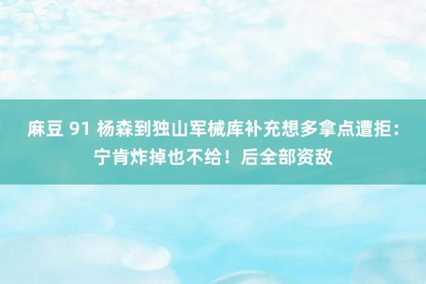 麻豆 91 杨森到独山军械库补充想多拿点遭拒：宁肯炸掉也不给！后全部资敌