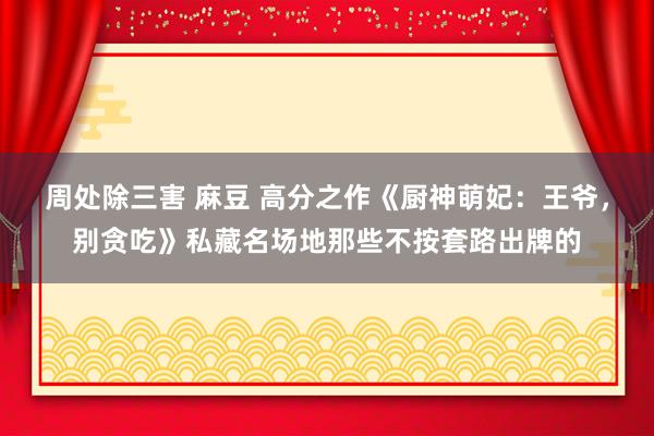 周处除三害 麻豆 高分之作《厨神萌妃：王爷，别贪吃》私藏名场地那些不按套路出牌的