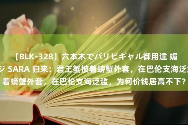 【BLK-328】六本木でパリピギャル御用達 媚薬悶絶オイルマッサージ SARA 归来：君王蟹披着螃蟹外套，在巴伦支海泛滥，为何价钱居高不下？