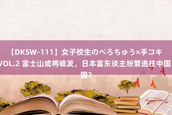 【DKSW-111】女子校生のべろちゅう×手コキ VOL.2 富士山或将喷发，日本富东谈主纷繁逃往中国？