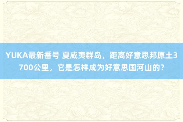 YUKA最新番号 夏威夷群岛，距离好意思邦原土3700公里，它是怎样成为好意思国河山的？