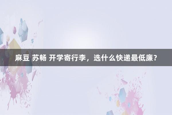 麻豆 苏畅 开学寄行李，选什么快递最低廉？