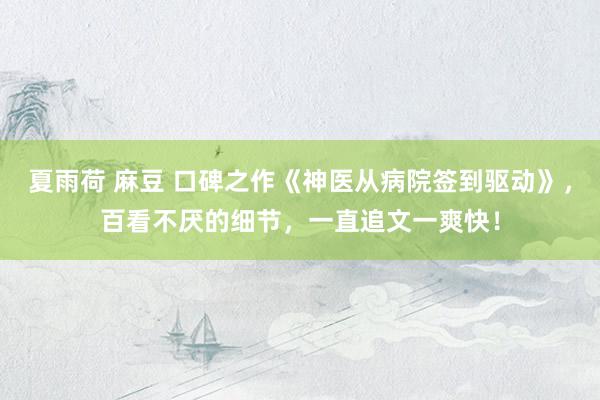 夏雨荷 麻豆 口碑之作《神医从病院签到驱动》，百看不厌的细节，一直追文一爽快！