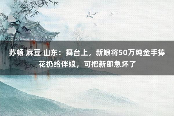 苏畅 麻豆 山东：舞台上，新娘将50万纯金手捧花扔给伴娘，可把新郎急坏了