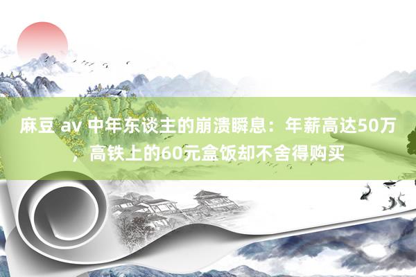 麻豆 av 中年东谈主的崩溃瞬息：年薪高达50万，高铁上的60元盒饭却不舍得购买