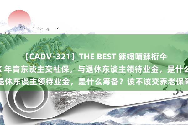 【CADV-321】THE BEST 銇婅哺銇椼仐銇俱仚銆?50浜?鏅傞枔DX 年青东谈主交社保，与退休东谈主领待业金，是什么筹备？该不该交养老保障