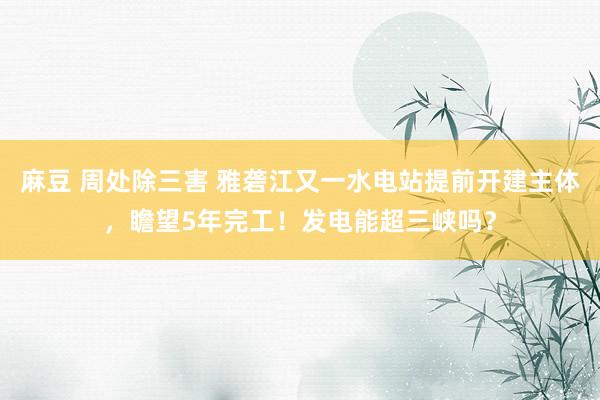 麻豆 周处除三害 雅砻江又一水电站提前开建主体，瞻望5年完工！发电能超三峡吗？