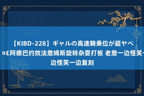 【KIBD-228】ギャルの高速騎乗位が超ヤベェ 逗?阿德巴约效法詹姆斯旋转杂耍打板 老詹一边怪笑一边复刻