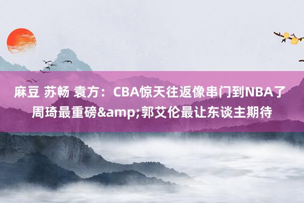 麻豆 苏畅 袁方：CBA惊天往返像串门到NBA了 周琦最重磅&郭艾伦最让东谈主期待