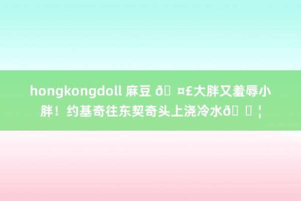 hongkongdoll 麻豆 ?大胖又羞辱小胖！约基奇往东契奇头上浇冷水?