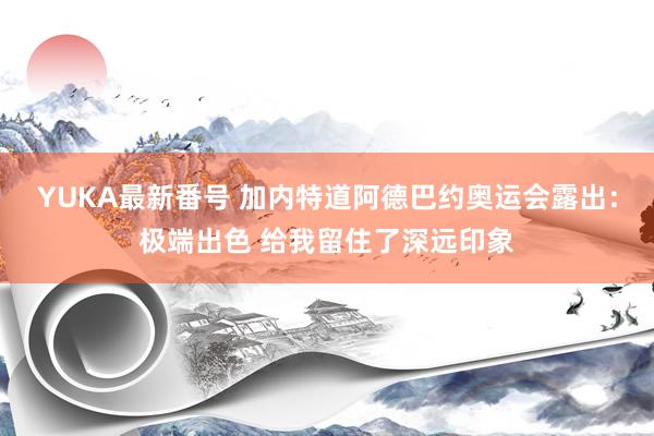 YUKA最新番号 加内特道阿德巴约奥运会露出：极端出色 给我留住了深远印象