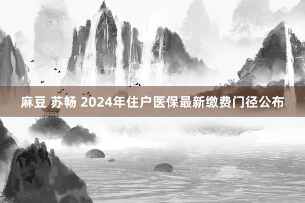 麻豆 苏畅 2024年住户医保最新缴费门径公布