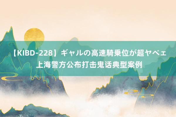 【KIBD-228】ギャルの高速騎乗位が超ヤベェ 上海警方公布打击鬼话典型案例