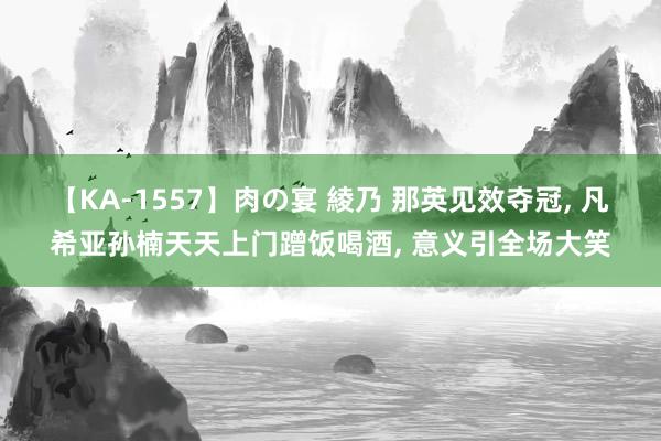 【KA-1557】肉の宴 綾乃 那英见效夺冠， 凡希亚孙楠天天上门蹭饭喝酒， 意义引全场大笑