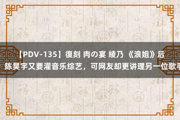 【PDV-135】復刻 肉の宴 綾乃 《浪姐》后，陈昊宇又要灌音乐综艺，可网友却更讲理另一位歌手