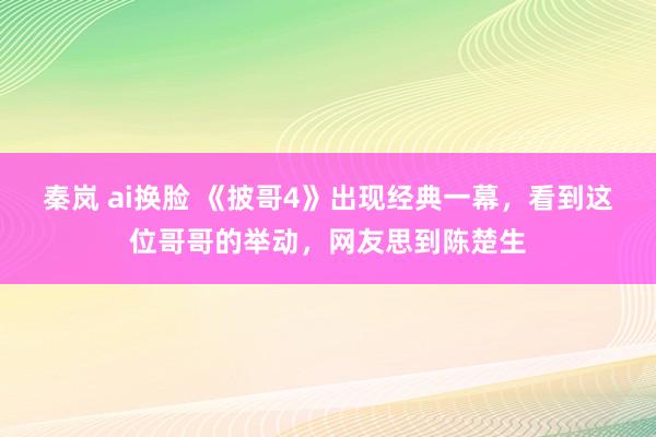 秦岚 ai换脸 《披哥4》出现经典一幕，看到这位哥哥的举动，网友思到陈楚生