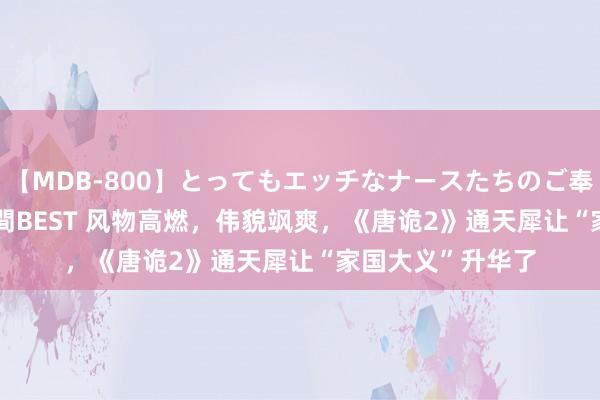 【MDB-800】とってもエッチなナースたちのご奉仕SEX 30人4時間BEST 风物高燃，伟貌飒爽，《唐诡2》通天犀让“家国大义”升华了