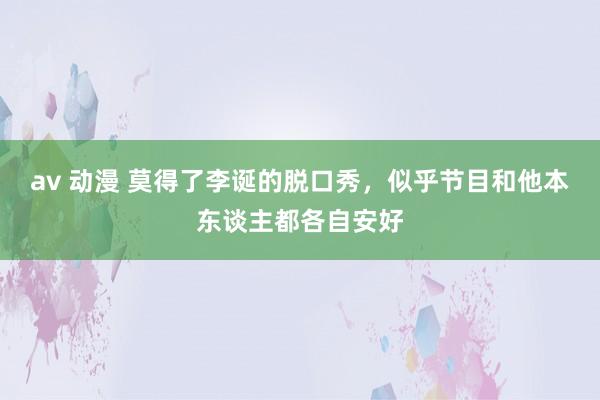 av 动漫 莫得了李诞的脱口秀，似乎节目和他本东谈主都各自安好