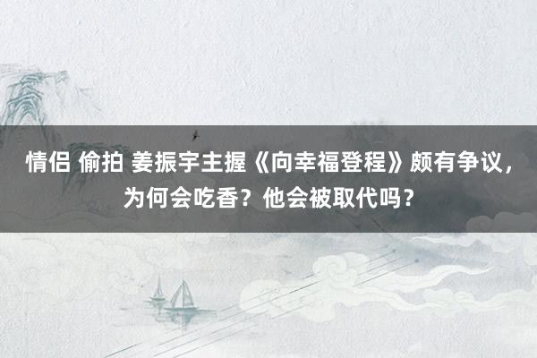 情侣 偷拍 姜振宇主握《向幸福登程》颇有争议，为何会吃香？他会被取代吗？