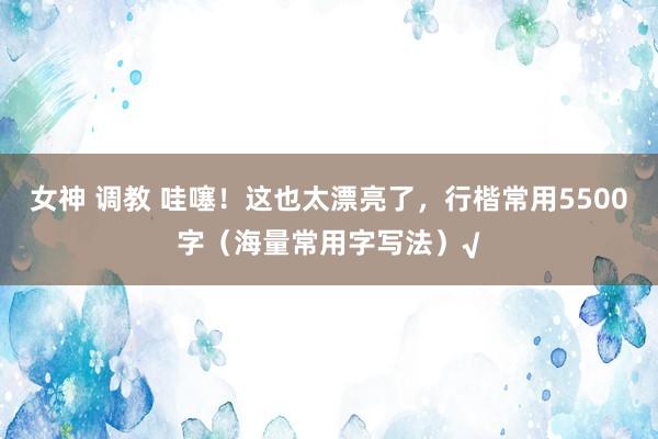 女神 调教 哇噻！这也太漂亮了，行楷常用5500字（海量常用字写法）√