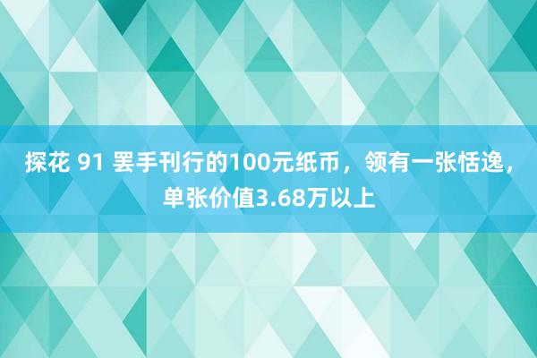 探花 91 罢手刊行的100元纸币，领有一张恬逸，单张价值3.68万以上