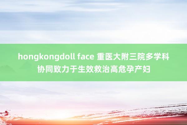 hongkongdoll face 重医大附三院多学科协同致力于生效救治高危孕产妇