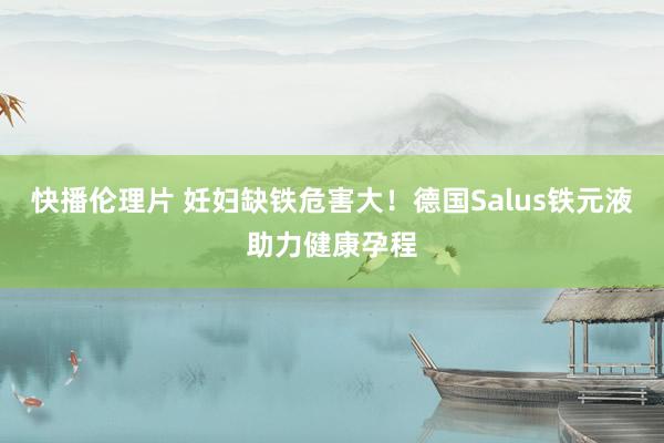 快播伦理片 妊妇缺铁危害大！德国Salus铁元液助力健康孕程