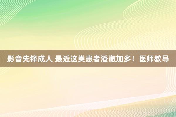 影音先锋成人 最近这类患者澄澈加多！医师教导